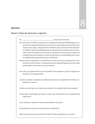 8Anexos
Dr. ___________________________________________Tenga muy buenos días,
Esta entrevista se inscribe en el proyecto de investigación denominado Metodología de eva-
luación de la competitividad empresarial en pymes, desarrollado por las docentes Paula
Andrea López López y Alejandra Cabrera Martínez, bajo la dirección de Claudia Ramí-
rez Méndez, Directora del Departamento de Administración de Empresas de la Univer-
sidad Central. El propósito de este proyecto es determinar los factores que inciden en la
competitividad de una empresa y a partir de ello diseñar una metodología para evaluar
la competitividad empresarial en pymes colombianas.
Sabemos sobre su experiencia y conocimientos en el tema, por lo que le agradecemos su cola-
boración en esta entrevista. A continuación haremos algunas preguntas en las que usted
podrá ampliar el tema tanto como crea necesario.
Para usted, ¿la competitividad es una característica de las empresas? ¿Cuál es el papel de las
empresas en la competitividad?
¿Usted ha adoptado o diseñado una definición particular de competitividad? ¿Podría com-
partirla con nosotros?
¿Cuáles cree usted que son los factores que inciden en la competitividad de una empresa?
¿Existe alguna metodología que tenga en cuenta tales determinantes de la competitividad
empresarial?
¿Cree usted que se aplican los mismos determinantes a las pymes?
¿Es posible que las pymes de nuestro país sean competitivas?
¿Qué documentos ha escrito usted sobre el tema? ¿Podría compartirlos con nosotros?
Anexo 1. Guía de entrevista a expertos
 