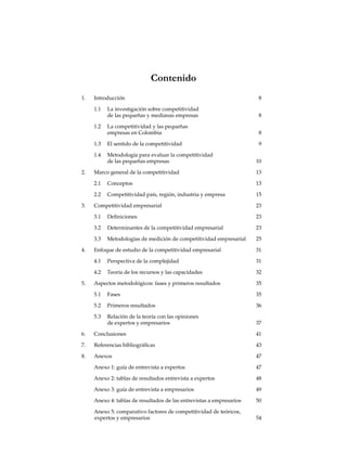 Contenido
1.	Introducción	 8
	 1.1	 La investigación sobre competitividad
		 de las pequeñas y medianas empresas	 8
	 1.2	 La competitividad y las pequeñas
		 empresas en Colombia	 8
	 1.3	 El sentido de la competitividad	 9
	 1.4	 Metodología para evaluar la competitividad
		 de las pequeñas empresas	 10
2.	 Marco general de la competitividad	 13
	 2.1	Conceptos	 13
	 2.2	 Competitividad país, región, industria y empresa	 15
3.	 Competitividad empresarial	 23
	 3.1	 Definiciones	 23
	 3.2	 Determinantes de la competitividad empresarial	 23
	 3.3	 Metodologías de medición de competitividad empresarial	 25
4.	 Enfoque de estudio de la competitividad empresarial	 31
	 4.1	 Perspectiva de la complejidad	 31
	 4.2	 Teoría de los recursos y las capacidades	 32
5.	 Aspectos metodológicos: fases y primeros resultados	 35
	 5.1	Fases	 35
	 5.2	 Primeros resultados	 36
	 5.3	 Relación de la teoría con las opiniones
		 de expertos y empresarios	 37
6.	Conclusiones	 41
7.	 Referencias bibliográficas	 43
8.	Anexos	 47
	 Anexo 1: guía de entrevista a expertos	 47
	 Anexo 2: tablas de resultados entrevista a expertos	 48
	 Anexo 3: guía de entrevista a empresarios	 49
	 Anexo 4: tablas de resultados de las entrevistas a empresarios	 50
	 Anexo 5: comparativo factores de competitividad de teóricos,
	expertos y empresarios	 54
 