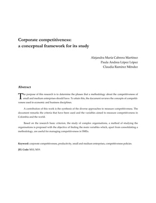 Corporate competitiveness:
a conceptual framework for its study
Alejandra María Cabrera Martínez
Paula Andrea López López
Claudia Ramírez Méndez
Abstract
The purpose of this research is to determine the phases that a methodology about the competitiveness of
small and medium enterprises should have. To attain this, the document reviews the concepts of competiti-
veness used in economic and business disciplines.
A contribution of this work is the synthesis of the diverse approaches to measure competitiveness. The
document remarks the criteria that have been used and the variables aimed to measure competitiveness in
Colombia and the world.
Based on the research basic criterion, the study of complex organisations, a method of studying the
organisations is proposed with the objective of finding the main variables which, apart from consolidating a
methodology, are useful for managing competitiveness in SMEs.
Keyword: corporate competitiveness, productivity, small and medium enterprises, competitiveness policies.
JEL Code: M10, M19.
 