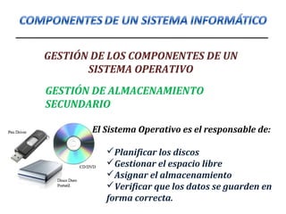GESTIÓN DE LOS COMPONENTES DE UN
SISTEMA OPERATIVO
GESTIÓN DE ALMACENAMIENTO
SECUNDARIO
El Sistema Operativo es el responsable de:
Planificar los discos
Gestionar el espacio libre
Asignar el almacenamiento
Verificar que los datos se guarden en
forma correcta.
 