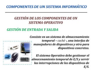 GESTIÓN DE LOS COMPONENTES DE UN
SISTEMA OPERATIVO
GESTIÓN DE ENTRADA Y SALIDA
Consiste en un sistema de almacenamiento
temporal – caché -, una interfaz de
manejadores de dispositivos y otra para
dispositivos concretos.
El sistema Operativo debe gestionar el
almacenamiento temporal de E/S y servir
las interrupciones de los dispositivos de
E/S.
 