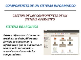 GESTIÓN DE LOS COMPONENTES DE UN
SISTEMA OPERATIVO
SISTEMA DE ARCHIVOS
Existen diferentes sistemas de
archivos, es decir, diferentes
formas de almacenar la
información que se almacena en
la memoria secundaria –
normalmente discos – de los
computadores.
 