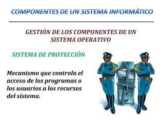 GESTIÓN DE LOS COMPONENTES DE UN
SISTEMA OPERATIVO
SISTEMA DE PROTECCIÓN
Mecanismo que controla el
acceso de los programas o
los usuarios a los recursos
del sistema.
 