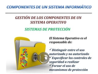 GESTIÓN DE LOS COMPONENTES DE UN
SISTEMA OPERATIVO
SISTEMAS DE PROTECCIÓN
El Sistema Operativo es el
responsable de:
Distinguir entre el uso
autorizado y no autorizado
Especificar los controles de
seguridad a realizar
Forzar el uso de
mecanismos de protección
 