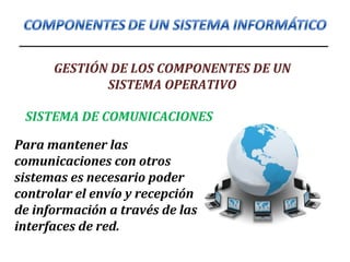 GESTIÓN DE LOS COMPONENTES DE UN
SISTEMA OPERATIVO
Para mantener las
comunicaciones con otros
sistemas es necesario poder
controlar el envío y recepción
de información a través de las
interfaces de red.
SISTEMA DE COMUNICACIONES
 