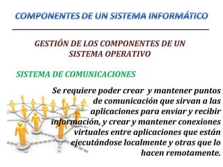 GESTIÓN DE LOS COMPONENTES DE UN
SISTEMA OPERATIVO
Se requiere poder crear y mantener puntos
de comunicación que sirvan a las
aplicaciones para enviar y recibir
información, y crear y mantener conexiones
virtuales entre aplicaciones que están
ejecutándose localmente y otras que lo
hacen remotamente.
SISTEMA DE COMUNICACIONES
 