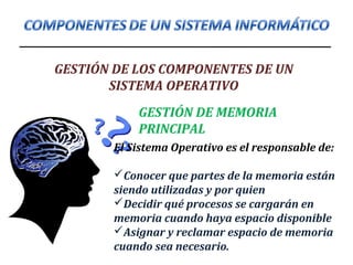 GESTIÓN DE LOS COMPONENTES DE UN
SISTEMA OPERATIVO
GESTIÓN DE MEMORIA
PRINCIPAL
El Sistema Operativo es el responsable de:
Conocer que partes de la memoria están
siendo utilizadas y por quien
Decidir qué procesos se cargarán en
memoria cuando haya espacio disponible
Asignar y reclamar espacio de memoria
cuando sea necesario.
 