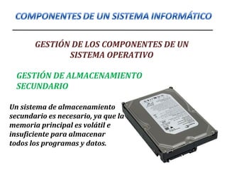 GESTIÓN DE LOS COMPONENTES DE UN
SISTEMA OPERATIVO
GESTIÓN DE ALMACENAMIENTO
SECUNDARIO
Un sistema de almacenamiento
secundario es necesario, ya que la
memoria principal es volátil e
insuficiente para almacenar
todos los programas y datos.
 