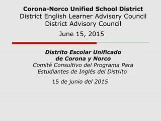 Corona-Norco Unified School District
District English Learner Advisory Council
District Advisory Council
June 15, 2015
Distrito Escolar Unificado
de Corona y Norco
Comité Consultivo del Programa Para
Estudiantes de Inglés del Distrito
15 de junio del 2015
 