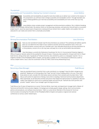 Created by Jessie Mallory
Thunderbolt
Accessibility and Translatability: Making Your Content Universal Jessie Mallory
Accessibility and translatability are powerful tools that enable you to deliver your content to the masses. In
this presentation you will learn how to design accessible and translatable content. Through examples and
easy-to-follow guidelines you’ll see how accessibility and translatability are more similar than you may
think.
Jessie Mallory solves complex project management and documentation problems. She is skilled at breaking
projects into achievable, defined tasks. She advises clients on the planning, processes, and execution that will lead to a successful
project launch. Jessie has several years of experience creating technical content that is usable, helpful, and scalable. She’s an
advocate for user needs and content that is universally consumable.
Scenic
Writing Documentation That Matters Gary Sternberg
Have you ever wondered if people read the documentation you produce? This workshop will address specific
ways you can determine the needs of your audience and then write documentation that is more user
focused and better connects with your intended users. Each attendee would discuss the documentation he
or she produces, concerns he or she may have, and ways he or she can write better documentation.
Gary Sternberg is currently the Publications Coordinator for the U.S. Environmental Protection Agency’s
Office of Inspector General, where he has worked for the past 14 years. Previously, Gary worked for 16 years with the U.S. Naval
Audit Service, doing similar work. A graduate of Temple University, Gary started his career as a newspaper reporter. He is a
longtime member of the Philadelphia Metro Chapter, and has been a speaker at STC’s International Conferences as well as
various chapter events. Gary is also the coordinator of the STC-PMC’s South Jersey Networking Group.
Alps
Becoming a New Manager Todd DeLuca
Have you wondered how to transition from a sole contributor to a manager? How do others recognize your
potential? Maybe you’re thinking about that “leap” but don’t know if leading others is for you. If you don’t
know where to start, consider this informative session and learn from someone who has been there. Todd
DeLuca will outline his experience of being a lone writer to leading a Technical Communications department.
More specifically, he will describe activities and actions that helped him demonstrate his capability to decision
makers that helped him stand out as a potential leader and land the job. Todd will also share pointers and
provide “newbie” advice if you manage to get that big promotion.
Todd DeLuca has 15 years of experience as a senior Technical Writer, team lead, and department manager (with a Master of
Technical and Scientific Communication degree). His background includes graphic design, editing, client communication,
policies and procedures, and software documentation. Todd is an active Senior Member of the Society for Technical
Communication (including Past President of the Philadelphia Metro Chapter) and speaks at regional and national
conferences on various career-related topics.
2
 