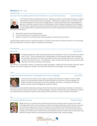 Created by Jessie Mallory
Session 2 1:00 – 2:00
Willow Grove
Use Your Technical Writing Skills for Both the Bottom Line and the Public Good Lawrence Souder
STC’s Ethical Principle for professionalism asserts: “We advance technical communication through our integrity
and excellence in performing each task we undertake.” Professionalism, however, does not stop at the front
door of the workplace. By virtue of their privileged status in society, professionals have a moral obligation to
give back to the public a portion of their time and energy in order to improve the quality of life for all people.
This presentation explores the similarities and differences between for-profit and nonprofit worlds in order to
uncover opportunities for professional technical communicators to give back. By the end of this presentation,
participants will be able to:
 describe the nature of nonprofit organizations
 list some characteristics of nonprofit communications
 explain the content, form, and style of the conventional genres of nonprofit communications
Lawrence Souder teaches courses in technical writing and in nonprofit communications at Drexel University. He is the founding
director of Drexel Edits, a center for support of nonprofit communications.
Thunderbolt
UX for TCs Cheri Mullins
Pluralsight and Business Insider recently identified six tech skills that are “not just ‘nice to know’ but ‘need to
know’ in 2015.” Those all-important skills? Coding, Big Data, Cloud Computing, Mobile, Data Visualization,
and UX Design. Whoa! Wait. UX? What exactly does that mean, and how does it affect me? In this talk, I will
provide an overview of some UX—user experience—topics, concepts, and methods, and we will discuss how
they relate to and inform technical communication.
Cheri Mullins is an information architect, user experience analyst and designer, usability and communications researcher, writer,
educator, and content strategist. Her research is focused at the intersections of technology, culture, and language.
Scenic
Single Sourcing and Localization: Leveraging Content Across Languages Laura Dent
As technical communicators, we use single sourcing tools and techniques in English, to create multiple
outputs of our documentation. When we localize (translate) our documents into other languages, the
benefits of single sourcing multiply and so do the challenges. Come learn a combination of tools, best
practices, tips and tricks for managing your localization projects.
Laura Dent has several decades of experience working in technical communication, specializing in localization. As a freelancer,
she serves her clients’ documentation needs in a variety of languages. Previously, at Rosetta Stone, she collaborated on systems
that enabled SimShip (simultaneous shipment) of all software and documentation, an almost unheard of achievement.
Alps
The Future of Mobile Learning Danielle Villegas
Mobile learning is a convenient means of delivering informational content to learners using current mobile
technology devices. With the fast emergence of mobile technology proliferating in modern society, m-learning
has presented an opportunity to those in the technical communications field to establish and promote best
practices using concepts of human memory and literacy. Because of the screen size restrictions and means of
everyday use of mobile devices, methods need to be developed to allow for smaller chunks of information to be
delivered for better retention and promoting informational literacy within responsive design.
3
 