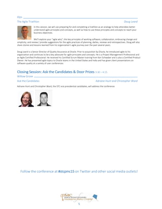 Created by Jessie Mallory
Alps
The Agile Triathlon Doug Leard
In this session, we will use preparing for and completing a triathlon as an analogy to help attendees better
understand agile principles and concepts, as well as how to use these principles and concepts to reach your
business objectives.
We’ll explore your “agile why”; the key principles of working software, collaboration, embracing change and
simplicity; and review / provide suggestions for the agile practices of planning, dailies, reviews and retrospectives. Doug will also
share stories and lessons learned from his organization’s agile journey over the past several years.
Doug Leard is a Senior Director of Quality Assurance at Oracle. Prior to acquisition by Oracle, he introduced agile to his
organization and continues to be a key advocate for agile principles and concepts. He is a Project Management Professional and
an Agile Certified Professional. He received his Certified Scrum Master training from Ken Schwaber and is also a Certified Product
Owner. He has presented agile topics to Oracle teams in the United States and India and has given client presentations on
software quality at a variety of user conferences.
Closing Session: Ask the Candidates & Door Prizes 3:30 – 4:15
Willow Grove
Ask the Candidates Adriane Hunt and Christopher Ward
Adriane Hunt and Christopher Ward, the STC vice presidential candidates, will address the conference.
Follow the conference at #stcpmc15 on Twitter and other social media outlets!
5
 