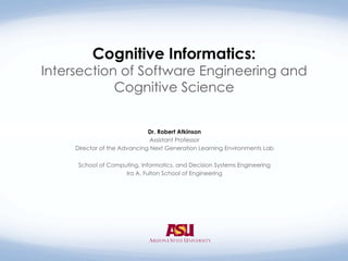 Cognitive Informatics:
Intersection of Software Engineering and
Cognitive Science
Dr. Robert Atkinson
Assistant Professor  
Director of the Advancing Next Generation Learning Environments Lab 
School of Computing, Informatics, and Decision Systems Engineering
Ira A. Fulton School of Engineering
 