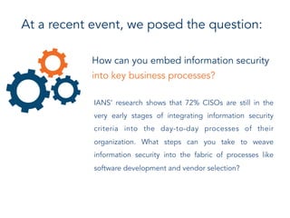 How can you embed information security
into key business processes?
IANS’ research shows that 72% CISOs are still in the
very early stages of integrating information security
criteria into the day-to-day processes of their
organization. What steps can you take to weave
information security into the fabric of processes like
software development and vendor selection?
At a recent event, we posed the question:
 