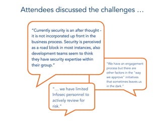 “Currently security is an after thought -
it is not incorporated up front in the
business process. Security is perceived
as a road block in most instances, also
development teams seem to think
they have security expertise within
their group.” “We have an engagement
process but there are
other factors in the "way
we approve" initiatives
that sometimes leaves us
in the dark.”
Attendees discussed the challenges …
“… we have limited
Infosec personnel to
actively review for
risk.”
 
