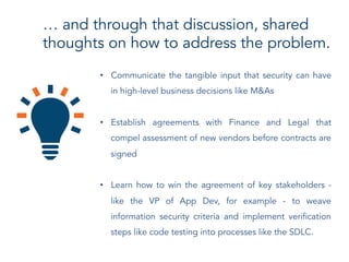 … and through that discussion, shared
thoughts on how to address the problem.
•  Communicate the tangible input that security can have
in high-level business decisions like M&As
•  Establish agreements with Finance and Legal that
compel assessment of new vendors before contracts are
signed
•  Learn how to win the agreement of key stakeholders -
like the VP of App Dev, for example - to weave
information security criteria and implement verification
steps like code testing into processes like the SDLC.
 
