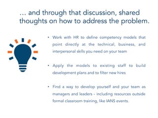 … and through that discussion, shared
thoughts on how to address the problem.
•  Work with HR to define competency models that
point directly at the technical, business, and
interpersonal skills you need on your team
•  Apply the models to existing staff to build
development plans and to filter new hires
•  Find a way to develop yourself and your team as
managers and leaders - including resources outside
formal classroom training, like IANS events.
 