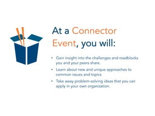 At a Connector
Event, you will:
•  Gain insight into the challenges and roadblocks
you and your peers share.
•  Learn about new and unique approaches to
common issues and topics
•  Take away problem-solving ideas that you can
apply in your own organization.
 