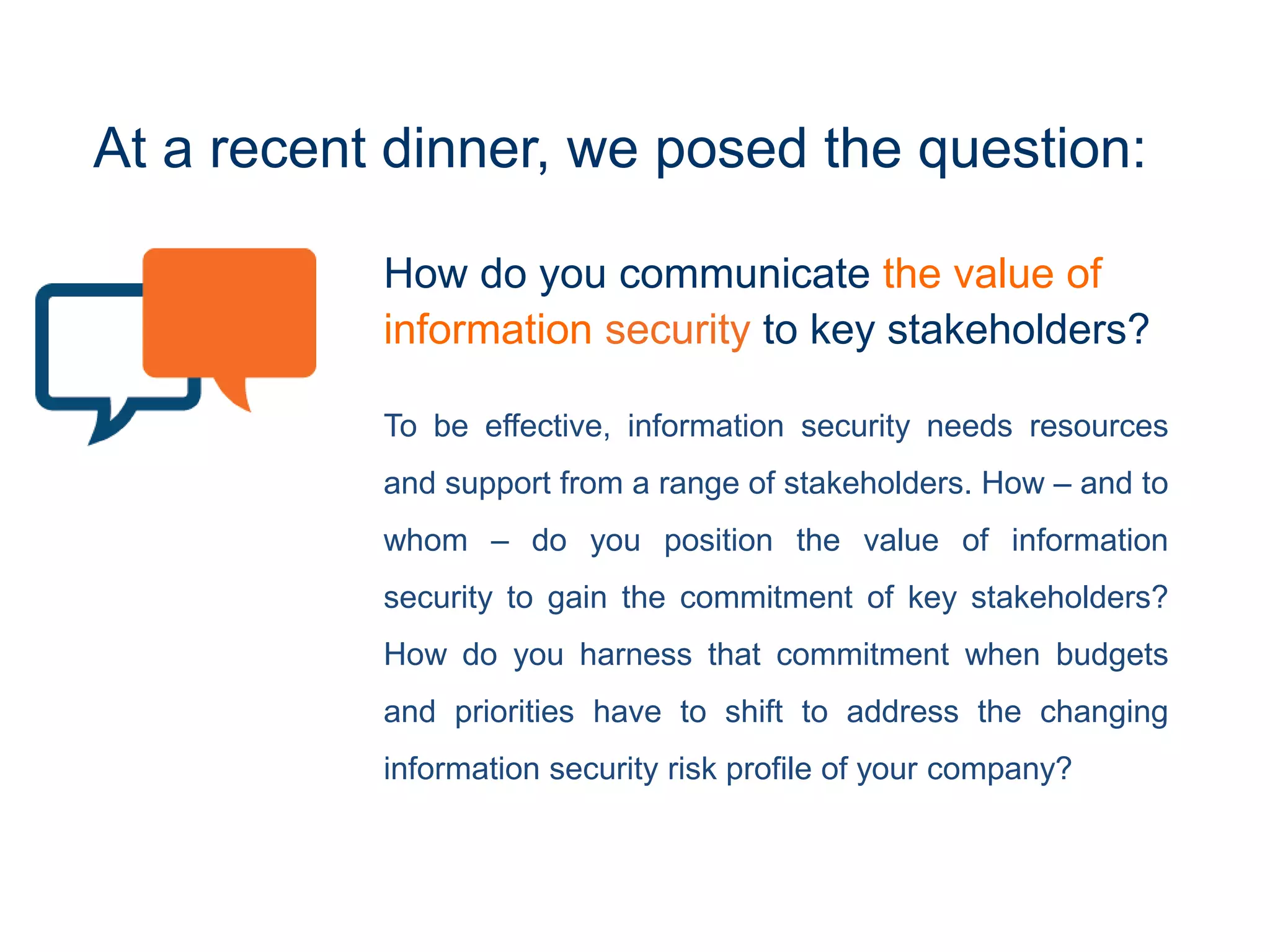 How do you communicate the value of
information security to key stakeholders?
To be effective, information security needs resources
and support from a range of stakeholders. How – and to
whom – do you position the value of information
security to gain the commitment of key stakeholders?
How do you harness that commitment when budgets
and priorities have to shift to address the changing
information security risk profile of your company?
At a recent event, we posed the question:
 