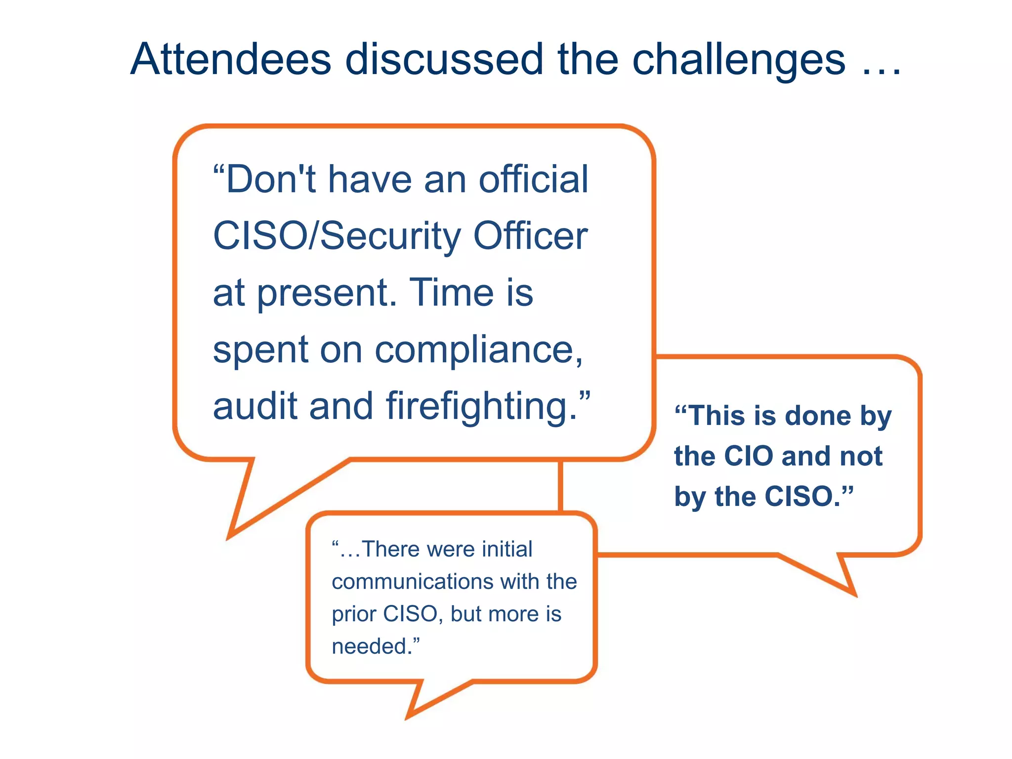 “This is done by
the CIO and not
by the CISO.”
“Don't have an official
CISO/Security Officer
at present. Time is
spent on compliance,
audit and firefighting.”
Attendees discussed the challenges …
“…There were initial
communications with the
prior CISO, but more is
needed.”
 
