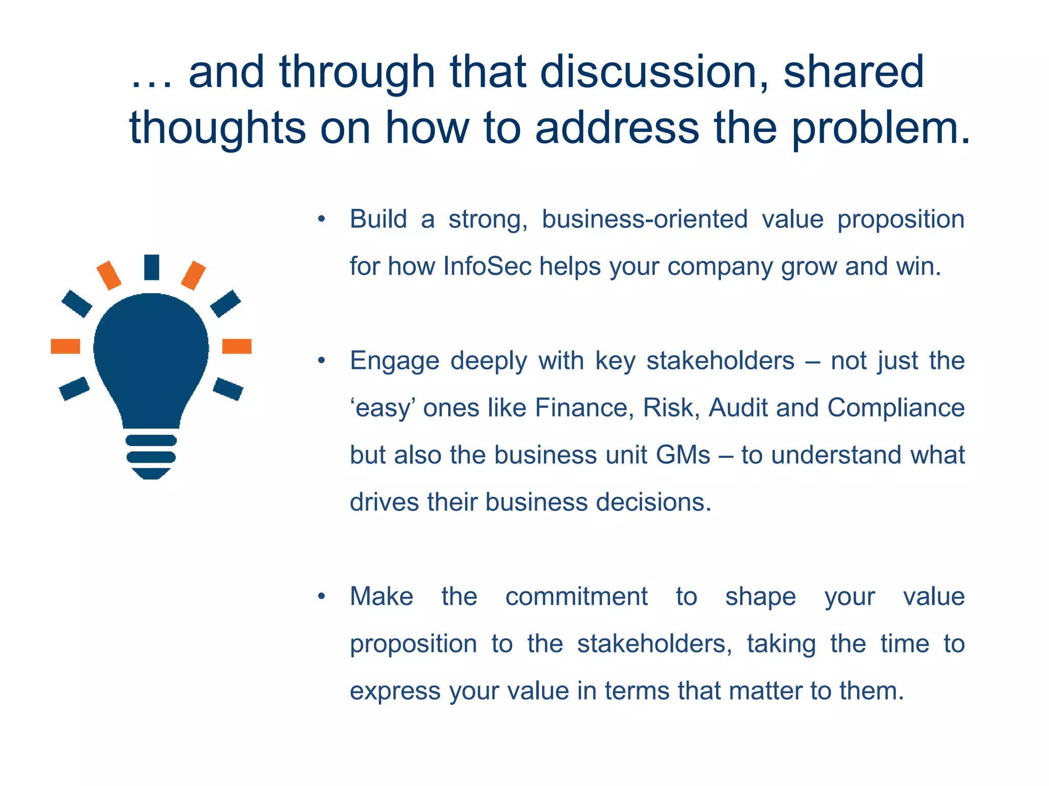 … and through that discussion, shared
thoughts on how to address the problem.
• Build a strong, business-oriented value proposition
for how InfoSec helps your company grow and win.
• Engage deeply with key stakeholders – not just the
‘easy’ ones like Finance, Risk, Audit and Compliance
but also the business unit GMs – to understand what
drives their business decisions.
• Make the commitment to shape your value
proposition to the stakeholders, taking the time to
express your value in terms that matter to them.
 