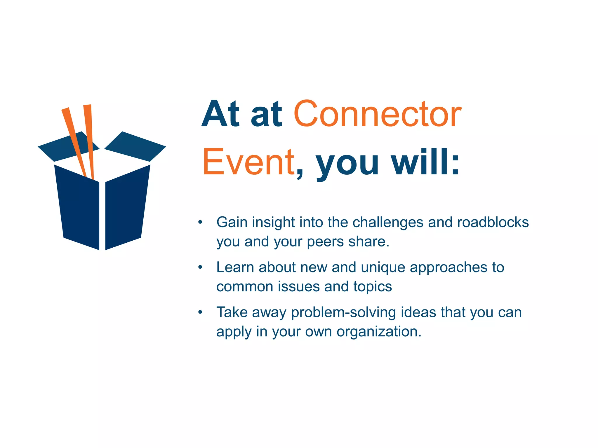 At at Connector
Event, you will:
• Gain insight into the challenges and roadblocks
you and your peers share.
• Learn about new and unique approaches to
common issues and topics
• Take away problem-solving ideas that you can
apply in your own organization.
 