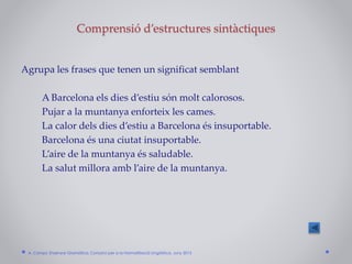 Comprensió d’estructures sintàctiques
Agrupa les frases que tenen un significat semblant
A Barcelona els dies d’estiu són molt calorosos.
Pujar a la muntanya enforteix les cames.
La calor dels dies d’estiu a Barcelona és insuportable.
Barcelona és una ciutat insuportable.
L’aire de la muntanya és saludable.
La salut millora amb l’aire de la muntanya.
A. Camps: Ensenyar Gramàtica. Consorci per a la Normalització Lingüística. Juny 2015
 