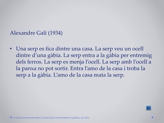 Alexandre Galí (1934)
• Una serp es fica dintre una casa. La serp veu un ocell
dintre d’una gàbia. La serp entra a la gàbia per entremig
dels ferros. La serp es menja l’ocell. La serp amb l’ocell a
la panxa no pot sortir. Entra l’amo de la casa i troba la
serp a la gàbia. L’amo de la casa mata la serp.
A. Camps: Ensenyar Gramàtica. Consorci per a la Normalització Lingüística. Juny 2015
 
