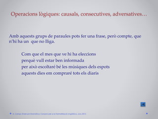 Operacions lògiques: causals, consecutives, adversatives…
Amb aquests grups de paraules pots fer una frase, però compte, que
n’hi ha un que no lliga.
Com que el mes que ve hi ha eleccions
perquè vull estar ben informada
per això escoltaré bé les músiques dels espots
aquests dies em compraré tots els diaris
A. Camps: Ensenyar Gramàtica. Consorci per a la Normalització Lingüística. Juny 2015
 