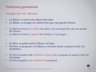 Problemes gramaticals
Exemple: dos “els” diferents
• La Maria va treure els coberts del calaix
• La Maria va eixugar els coberts fins que van quedar lluents.
• La Maria va treure els coberts del calaix i els va eixugar fins que van quedar
ben lluents.
• La Maria va treure el ganivet de l’armari i el va eixugar ....
• En Pere va parlar amb la Maria i en Joan.
• En Pere va proposar a la Maria i a en Joan d’anar a passar el dia a la
muntanya.
• En Pere va parlar amb la Maria i en Joan i els va proposar de passar el dia a la
muntanya
• En Pere va parlar amb la Maria i li va proposar
A. Camps: Ensenyar Gramàtica. Consorci per a la Normalització Lingüística. Juny 2015
 