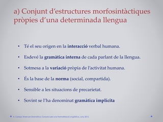 • Té el seu origen en la interacció verbal humana.
• Esdevé la gramàtica interna de cada parlant de la llengua.
• Sotmesa a la variació pròpia de l’activitat humana.
• És la base de la norma (social, compartida).
• Sensible a les situacions de precarietat.
• Sovint se l’ha denominat gramàtica implícita
a) Conjunt d’estructures morfosintàctiques
pròpies d’una determinada llengua
A. Camps: Ensenyar Gramàtica. Consorci per a la Normalització Lingüística. Juny 2015
 
