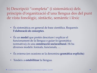b) Descripció “completa” (i sistemàtica) dels
principis d’organització d’una llengua des del punt
de vista fonològic, sintàctic, semàntic i lèxic
• És sistemàtica; en general de base científica. Requereix
l’elaboració de conceptes.
• És un model que pretén descriure i explicar el
funcionament de la llengua o guiar-lo (gramàtica
normativa); és una construcció sociocultural. Hi ha
diversos models: formals, funcionals, …
• És externa (en ocasions se la denomina gramàtica explícita)
• Tendeix a estabilitzar la llengua.
A. Camps: Ensenyar Gramàtica. Consorci per a la Normalització Lingüística. Juny 2015
 