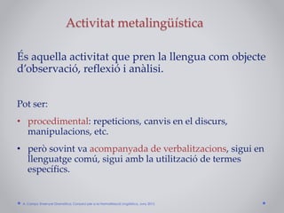Activitat metalingüística
És aquella activitat que pren la llengua com objecte
d’observació, reflexió i anàlisi.
Pot ser:
• procedimental: repeticions, canvis en el discurs,
manipulacions, etc.
• però sovint va acompanyada de verbalitzacions, sigui en
llenguatge comú, sigui amb la utilització de termes
específics.
A. Camps: Ensenyar Gramàtica. Consorci per a la Normalització Lingüística. Juny 2015
 