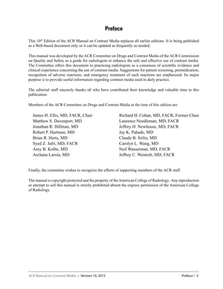 ACR Manual on Contrast Media – Version 10, 2015	 Preface / 3
Preface
This 10th
Edition of the ACR Manual on Contrast Media replaces all earlier editions. It is being published
as a Web-based document only so it can be updated as frequently as needed.
This manual was developed by the ACR Committee on Drugs and Contrast Media of the ACR Commission
on Quality and Safety as a guide for radiologists to enhance the safe and effective use of contrast media.
The Committee offers this document to practicing radiologists as a consensus of scientific evidence and
clinical experience concerning the use of contrast media. Suggestions for patient screening, premedication,
recognition of adverse reactions, and emergency treatment of such reactions are emphasized. Its major
purpose is to provide useful information regarding contrast media used in daily practice.
The editorial staff sincerely thanks all who have contributed their knowledge and valuable time to this
publication.
Members of the ACR Committee on Drugs and Contrast Media at the time of this edition are:
James H. Ellis, MD, FACR, Chair
Matthew S. Davenport, MD
Jonathan R. Dillman, MD
Robert P. Hartman, MD
Brian R. Herts, MD
Syed Z. Jafri, MD, FACR
Amy B. Kolbe, MD
Archana Laroia, MD
Richard H. Cohan, MD, FACR, Former Chair
Laurence Needleman, MD, FACR
Jeffrey H. Newhouse, MD, FACR
Jay K. Pahade, MD
Claude B. Sirlin, MD
Carolyn L. Wang, MD
Neil Wasserman, MD, FACR
Jeffrey C. Weinreb, MD, FACR
Finally, the committee wishes to recognize the efforts of supporting members of the ACR staff.
The manual is copyright protected and the property of theAmerican College of Radiology. Any reproduction
or attempt to sell this manual is strictly prohibited absent the express permission of the American College
of Radiology.
 