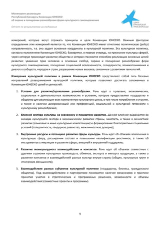 Мониторинг реализации
Республикой Беларусь Конвенции ЮНЕСКО
об охране и поощрении разнообразия форм культурного самовыражения
Отчет по результатам исследования
9
измерений, которые могут отражать принципы и цели Конвенции ЮНЕСКО. Важным фактором
определения этих измерений является то, что Конвенция ЮНЕСКО имеет отчетливо политическую (policy)
направленность, т.е. она задает основные координаты в культурной политике. Эта культурная политика,
согласно положениям Конвенции ЮНЕСКО, базируется, в первую очередь, на признании культуры сферой,
через которую происходит развитие общества и которая становится способом реализации основных целей
развития: уважение прав человека и основных свобод, охрана и поощрение разнообразия форм
культурного самовыражения, поощрение социальной вовлеченности, солидарности, взаимопонимания и
диалога сообществ, народов и стран, разрешение новых вызовов, связанных с развитием технологий.
Измерения культурной политики в рамках Конвенции ЮНЕСКО представляют собой пять базовых
направлений разворачивания культурной политики, которые позволяют достигать заложенных в
Конвенции ЮНЕСКО целей и ценностей:
1. Условия для развития/проявления разнообразия. Речь идет о правовых, экономических,
социальных и деятельностных возможностях и условиях, которые предоставляет государство и
общество для реализации всех компонентов культурного цикла, в том числе потребления и участия,
а также о наличии дискриминаций или преференций, социальной и культурной готовности к
культурному разнообразию;
2. Влияние сектора культуры на экономику и показатели развития. Данное влияние выражается во
вкладах культурного сектора в экономическое развитие страны, занятость, а также в личностное
развитие (языковые и иные культурные компетенции) и формирование благоприятных социальных
условий (толерантность, гендерное равенство, межличностное доверие);
3. Внутренние ресурсы и потенциал развития сферы культуры. Речь идет об объемах вовлечения в
культурную сферу, расширении состава и повышении квалификации участников, а также об
инструментах стимуляции и развития сферы, внешней и внутренней поддержке;
4. Развитие межкультурного взаимодействия и контактов. Речь идет об объемах совместных с
другими странами культурных производств, обменов, экспорта и импорта продукции, а также о
развитии контактов и взаимодействий разных культур внутри страны (общин, культурных групп и
этнических меньшинств);
5. Взаимодействие разных субъектов культурной политики (государства, бизнеса, гражданского
общества). Под взаимодействием и партнерством понимается наличие механизмов и практики
принятия участия в стратегических и программных решениях, возможности и объемы
взаимодействия (совместные проекты и программы).
 