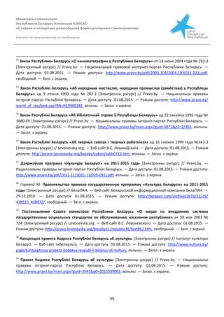 Мониторинг реализации
Республикой Беларусь Конвенции ЮНЕСКО
об охране и поощрении разнообразия форм культурного самовыражения
Отчет по результатам исследования
99
31
Закон Республики Беларусь «О кинематографии в Республике Беларусь» от 14 июня 2004 года № 292-З
[Электронный ресурс] // Pravo.by. — Национальный правовой интернет-портал Республики Беларусь. —
Дата доступа: 01.08.2015. — Режим доступа: http://www.pravo.by/pdf/2004-103/2004-103(011-021).pdf,
свободный. — Загл. с экрана.
32
Закон Рэспублікі Беларусь «Аб народным мастацтве, народных промыслах (рамёствах) у Рэспублiцы
Беларусь» ад 9 ліпеня 1999 года № 282-З [Электронны рэсурс] // Pravo.by. — Нацыянальны прававы
інтэрнэт-партал Рэспублікі Беларусь. — Дата доступу: 01.08.2015. — Рэжым доступу: http://www.pravo.by/
world_of_law/text.asp?RN=H19900282, вольны. — Загал. з экрана.
33
Закон Рэспублікі Беларусь «Аб бібліятэчнай справе ў Рэспубліцы Беларусь» ад 22 сакавіка 1995 года №
3680-XІІ [Электронны рэсурс] // Pravo.by. — Нацыянальны прававы інтэрнэт-партал Рэспублікі Беларусь. —
Дата доступу: 01.08.2015. — Рэжым доступу: http://www.pravo.by/main.aspx?guid=3871&p2=2/492, вольны.
— Загал. з экрана.
34
Закон Рэспублікі Беларусь «Аб творчых саюзах i творчых работнiках» ад 16 снежня 1999 года №342-З
[Электронны рэсурс] // Levonevsky.org. — Вэб-сайт В.С. Леванеўскага. — Дата доступу: 01.08.2015. — Рэжым
доступу: http://pravo.levonevsky.org/bazaby/zakon/zakb0723.htm, вольны. — Загал. з экрана.
35
Дзяржаўная праграма «Культура Беларусі» на 2011-2015 гады [Электронны рэсурс] // Pravo.by. —
Нацыянальны прававы інтэрнэт-партал Рэспублікі Беларусь. — Дата доступу: 01.08.2015. — Рэжым доступу:
http://www.pravo.by/pdf/2011-11/2011-11(029-091).pdf, вольны. — Загал. з экрана.
36
Горевой М. Правительство приняло государственную программу «Культура Беларуси» на 2011-2015
годы [Электронный ресурс] // БелаПАН. — Веб-сайт Беларусской информационной компании БелаПАН. —
29.12.2010. — Дата доступа: 01.08.2015. — Режим доступа: http://belapan.com/archive/2010/12/29/
438915_438972/, свободный. — Загл. с экрана.
37
Постановление Совета министров Республики Беларусь «О мерах по внедрению системы
государственных социальных стандартов по обслуживанию населения республики» от 30 мая 2003 №
724 [Электронный ресурс] // Levonevsky.org. — Веб-сайт В.С. Левоневского. — Дата доступа: 01.08.2015. —
Режим доступа: http://pravo.levonevsky.org/bazaby11/republic36/text862.htm, свободный. — Загл. с экрана.
38
Канцэпцыя праекта Кодэкса Рэспублікі Беларусь аб культуры [Электронны рэсурс] // Інстытут культуры
Беларусі. — Вэб-сайт Інбелкульта. — Дата доступу: 01.08.2015. — Рэжым доступу: http://www.kultura.by/
page/kantseptsyya-praekta-kodeksa-respubl-k-belarus-ab-kultury, вольны. — Загал. з экрана.
39
Праект Кодэкса Рэспублікі Беларусь аб культуры [Электронны рэсурс] // Pravo.by. — Нацыянальны
прававы інтэрнэт-партал Рэспублікі Беларусь. — Дата доступу: 01.08.2015. — Рэжым доступу:
http://www.pravo.by/main.aspx?guid=3941&p0=2015039001, вольны. — Загал. з экрана.
 
