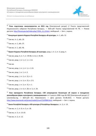 Мониторинг реализации
Республикой Беларусь Конвенции ЮНЕСКО
об охране и поощрении разнообразия форм культурного самовыражения
Отчет по результатам исследования
100
40
План подготовки законопроектов на 2015 год [Электронный ресурс] // Палата представителей
Национального собрания Республики Беларусь. — Веб-сайт Палаты представителей НС РБ. — Режим
доступа: http://house.gov.by/index.php/,7034,,,,0,,,0.html, свободный. — Загл. с экрана.
41
Канцэпцыя праекта Кодэкса Рэспублікі Беларусь аб культуры, гл. 1, абз. 12.
42
Там же, гл. 1, абз. 19.
43
Там же, гл. 1, абз. 37.
44
Там же, гл. 1, абз. 46.
45
Праект Кодэкса Рэспублікі Беларусь аб культуры, разд. І, гл. 1, ст. 3; разд. II.
46
Там же, разд. ІІ, гл. 7, ст. 39-44; гл. 8, ст. 45-48 .
47
Там же, разд. І, гл. 1, ст. 1, п. 1.6.
48
Там же.
49
Там же, разд. І, гл. 1, ст. 1, п. 1.13.
50
Там же, разд. І, гл. 1, ст. 2.
51
Там же, разд. І, гл. 3, ст. 15, п. 2.
52
Там же, разд. І, гл. 3, ст. 15, п. 2-5.
53
Там же, разд. І, гл. 3, ст. 15, п. 1.
54
Там же, разд. І, гл. 4, ст. 20; гл. 5, ст. 24.
55
Указ президента Республики Беларусь «Об утверждении Конвенции об охране и поощрении
разнообразия форм культурного самовыражения» от 4 августа 2006 года № 490 [Электронный ресурс] //
Levonevsky.org. — Веб-сайт В.С. Левоневского. — Дата доступа: 01.08.2015. — Режим доступа:
http://www.levonevski.net/pravo/razdel1/num7/1d7804.html, свободный. — Загл. с экрана.
56
Закон Рэспублікі Беларусь «Аб культуры ў Рэспубліцы Беларусь», гл. 3, ст. 19.
57
Там же, гл. 1, ст. 6; гл. 3, ст. 18.
58
Там же, гл. 3, ст. 15-19.
59
Там же, гл. 2, ст. 12.
 