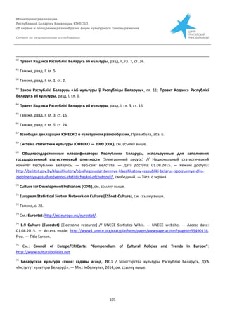 Мониторинг реализации
Республикой Беларусь Конвенции ЮНЕСКО
об охране и поощрении разнообразия форм культурного самовыражения
Отчет по результатам исследования
101
60
Праект Кодэкса Рэспублікі Беларусь аб культуры, разд. ІІ, гл. 7, ст. 36.
61
Там же, разд. І, гл. 5.
62
Там же, разд. І, гл. 1, ст. 2.
63
Закон Рэспублікі Беларусь «Аб культуры ў Рэспубліцы Беларусь», гл. 11; Праект Кодэкса Рэспублікі
Беларусь аб культуры, разд. І, гл. 6.
64
Праект Кодэкса Рэспублікі Беларусь аб культуры, разд. І, гл. 3, ст. 16.
65
Там же, разд. І, гл. 3, ст. 15.
66
Там же, разд. І, гл. 5, ст. 24.
67
Всеобщая декларация ЮНЕСКО о культурном разнообразии, Преамбула, абз. 6.
68
Система статистики культуры ЮНЕСКО — 2009 (ССК), см. ссылку выше.
69
Общегосударственные классификаторы Республики Беларусь, используемые для заполнения
государственной статистической отчетности [Электронный ресурс] // Национальный статистический
комитет Республики Беларусь. — Веб-сайт Белстата. — Дата доступа: 01.08.2015. — Режим доступа:
http://belstat.gov.by/klassifikatory/obschegosudarstvennye-klassifikatory-respubliki-belarus-ispolzuemye-dlya-
zapolneniya-gosudarstvennoi-statisticheskoi-otchetnosti/, свободный. — Загл. с экрана.
70
Culture for Development Indicators (CDIS), см. ссылку выше.
71
European Statistical System Network on Culture (ESSnet-Culture), см. ссылку выше.
72
Там же, с. 28.
73
См.: Eurostat: http://ec.europa.eu/eurostat/.
74
1.9 Culture (Eurostat) [Electronic resource] // UNECE Statistics Wikis. — UNECE website. — Access date:
01.08.2015. — Access mode: http://www1.unece.org/stat/platform/pages/viewpage.action?pageId=99490138,
free. — Title Screen.
75
См.: Council of Europe/ERICarts: “Compendium of Cultural Policies and Trends in Europe”:
http://www.culturalpolicies.net.
76
Беларуская культура сёння: гадавы агляд, 2013 / Міністэрства культуры Рэспублікі Беларусь, ДУА
«Інстытут культуры Беларусі». — Мн.: Інбелкульт, 2014, см. ссылку выше.
 