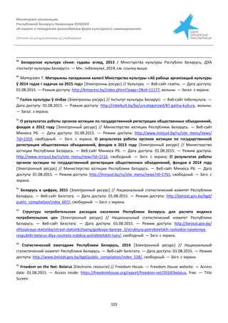 Мониторинг реализации
Республикой Беларусь Конвенции ЮНЕСКО
об охране и поощрении разнообразия форм культурного самовыражения
Отчет по результатам исследования
103
88
Беларуская культура сёння: гадавы агляд, 2013 / Міністэрства культуры Рэспублікі Беларусь, ДУА
«Інстытут культуры Беларусі». — Мн.: Інбелкульт, 2014, см. ссылку выше.
89
Матусевіч Т. Матэрыялы пасяджэння калегіі Міністэрства культуры «Аб рабоце арганізацый культуры
ў 2014 годзе і задачах на 2015 год» [Электронны рэсурс] // Культура. — Вэб-сайт газеты. — Дата доступу:
01.08.2015. — Рэжым доступу: http://kimpress.by/index.phtml?page=2&id=11177, вольны. — Загал. з экрана.
90
Галіна культуры ў лічбах [Электронны рэсурс] // Інстытут культуры Беларусі. — Вэб-сайт Інбелкульта. —
Дата доступу: 01.08.2015. — Рэжым доступу: http://inbelkult.by/by/uncategorized/87-galina-kultury, вольны.
— Загал. з экрана.
91
О результатах работы органов юстиции по государственной регистрации общественных объединений,
фондов в 2012 году [Электронный ресурс] // Министерство юстиции Республики Беларусь. — Веб-сайт
Минюса РБ. — Дата доступа: 01.08.2015. — Режим доступа: http://www.minjust.by/ru/site_menu/news/
?id=1310, свободный. — Загл. с экрана; О результатах работы органов юстиции по государственной
регистрации общественных объединений, фондов в 2013 году [Электронный ресурс] // Министерство
юстиции Республики Беларусь. — Веб-сайт Минюса РБ. — Дата доступа: 01.08.2015. — Режим доступа:
http://www.minjust.by/ru/site_menu/news?id=1512, свободный. — Загл. с экрана; О результатах работы
органов юстиции по государственной регистрации общественных объединений, фондов в 2014 году
[Электронный ресурс] // Министерство юстиции Республики Беларусь. — Веб-сайт Минюса РБ. — Дата
доступа: 01.08.2015. — Режим доступа: http://minjust.by/ru/site_menu/news?id=1761, свободный. — Загл. с
экрана.
92
Беларусь в цифрах, 2015 [Электронный ресурс] // Национальный статистический комитет Республики
Беларусь. — Веб-сайт Белстата. — Дата доступа: 01.08.2015. — Режим доступа: http://belstat.gov.by/bgd/
public_compilation/index_607/, свободный. — Загл. с экрана.
93
Структура потребительских расходов населения Республики Беларусь для расчета индекса
потребительских цен [Электронный ресурс] // Национальный статистический комитет Республики
Беларусь. — Веб-сайт Белстата. — Дата доступа: 01.08.2015. — Режим доступа: http://belstat.gov.by/
ofitsialnaya-statistika/otrasli-statistiki/tseny/godovye-dannye_3/struktura-potrebitelskih-rashodov-naseleniya-
respubliki-belarus-dlya-rascheta-indeksa-potrebitelskih-tsen/, свободный. — Загл. с экрана.
94
Статистический ежегодник Республики Беларусь, 2014 [Электронный ресурс] // Национальный
статистический комитет Республики Беларусь. — Веб-сайт Белстата. — Дата доступа: 01.08.2015. — Режим
доступа: http://www.belstat.gov.by/bgd/public_compilation/index_528/, свободный. — Загл. с экрана.
95
Freedom on the Net: Belarus [Electronic resource] // Freedom House. — Freedom House website. — Access
date: 01.08.2015. — Access mode: https://freedomhouse.org/report/freedom-net/2014/belarus, free. — Title
Screen.
 