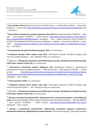 Мониторинг реализации
Республикой Беларусь Конвенции ЮНЕСКО
об охране и поощрении разнообразия форм культурного самовыражения
Отчет по результатам исследования
104
96
Press Freedom: Belarus [Electronic resource] // Freedom House. — Freedom House website. — Access date:
01.08.2015. — Access mode: https://freedomhouse.org/report/freedom-press/2014/belarus#.VTEqPtysVe8, free.
— Title Screen.
97
Gemius Belarus: Белорусская интернет-аудитория, Июль 2013 [Электронный ресурс] // SlideShare. — Веб-
сайт. — Дата доступа: 01.08.2015. — Режим доступа: http://www.slideshare.net/gemius_belarus/gemius-
belarus-2013#14291801253421&fbinitialized, свободный. — Загл. с экрана; Belarusian Internet Audience in
July'2014 / GemiusAudience [Electronic resource] // SlideShare. — Website. — Access date: 01.08.2015. — Access
mode: http://www.slideshare.net/gemius_belarus/belarusian-internet-audience-in-july2014-gemiusaudience,
free. — Title Screen.
98
Статистический ежегодник Республики Беларусь, 2014, см. ссылку выше.
99
Беларуская культура сёння: гадавы агляд, 2013 / Міністэрства культуры Рэспублікі Беларусь, ДУА
«Інстытут культуры Беларусі». — Мн.: Інбелкульт, 2014, см. ссылку выше.
100
Матусевіч Т. Матэрыялы пасяджэння калегіі Міністэрства культуры «Аб рабоце арганізацый культуры
ў 2014 годзе і задачах на 2015 год», см. ссылку выше.
101
Номинальная начисленная средняя заработная плата [Электронный ресурс] // Национальный
статистический комитет Республики Беларусь. — Веб-сайт Белстата. — Дата доступа: 01.08.2015. — Режим
доступа: http://belstat.gov.by/ofitsialnaya-statistika/otrasli-statistiki/naselenie/trud/godovye-dannye/
nominalnaya-nachislennaya-srednyaya-zarabotnaya-plata-rabotnikov-respubliki-belarus-s-1991-po-2013-gg/,
свободный. — Загл. с экрана.
102
Галіна культуры ў лічбах, см. ссылку выше.
103
Беларуская культура сёння: гадавы агляд, 2013 / Міністэрства культуры Рэспублікі Беларусь, ДУА
«Інстытут культуры Беларусі». — Мн.: Інбелкульт, 2014, см. ссылку выше.
104
Матусевіч Т. Матэрыялы пасяджэння калегіі Міністэрства культуры «Аб рабоце арганізацый культуры
ў 2014 годзе і задачах на 2015 год», см. ссылку выше.
105
Доклад о человеческом развитии-2013: «Возвышение Юга: человеческий прогресс в многообразном
мире» [Электронный ресурс] // Министерство иностранных дел Республики Беларусь. — Веб-сайт МИД РБ.
— Дата доступа: 01.08.2015. — Режим доступа: http://www.mfa.gov.by/upload/HDR_2013_RU.pdf,
свободный. — Загл. с экрана.
106
Доклад о человеческом развитии-2014: «Обеспечение устойчивого прогресса человечества:
уменьшение уязвимости и формирование жизнестойкости» [Электронный ресурс] // Программа развития
 