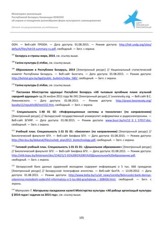 Мониторинг реализации
Республикой Беларусь Конвенции ЮНЕСКО
об охране и поощрении разнообразия форм культурного самовыражения
Отчет по результатам исследования
105
ООН. — Веб-сайт ПРООН. — Дата доступа: 01.08.2015. — Режим доступа: http://hdr.undp.org/sites/
default/files/hdr14-summary-ru.pdf, свободный. — Загл. с экрана.
107
Беларусь и страны мира, 2014, см. ссылку выше.
108
Галіна культуры ў лічбах, см. ссылку выше.
109
Образование в Республике Беларусь, 2014 [Электронный ресурс] // Национальный статистический
комитет Республики Беларусь. — Веб-сайт Белстата. — Дата доступа: 01.08.2015. — Режим доступа:
http://belstat.gov.by/bgd/public_bulletin/index_580/, свободный. — Загл. с экрана.
110
Галіна культуры ў лічбах, см. ссылку выше.
111
Пастанова Міністэрства адукацыі Рэспублікі Беларусь «Аб тыпавым вучэбным плане агульнай
сярэдняй адукацыі» ад 26 жнiўня 2011 года № 241 [Электронный ресурс] // Levonevsky.org. — Веб-сайт В.С.
Левоневского. — Дата доступа: 01.08.2015. — Режим доступа: http://pravo.levonevsky.org/
bazaby11/republic00/text532.htm, свободный. — Загл. с экрана.
112
Специальность 1-40 01 02: «Информационные системы и технологии» (по направлениям)
[Электронный ресурс] // Беларусский государственный университет информатики и радиоэлектроники. —
Веб-сайт БГУИР. — Дата доступа: 01.08.2015. — Режим доступа: www.bsuir.by/m/12_0_1_57017.doc,
свободный. — Загл. с экрана.
113
Учебный план. Специальность 1-31 01 01: «Биология» (по направлениям) [Электронный ресурс] //
Биологический факультет БГУ. — Веб-сайт Биофака БГУ. — Дата доступа: 01.08.2015. — Режим доступа:
http://bio.bsu.by/dekanat/files/ucheb_plan2013_biotechnology.pdf, свободный. — Загл. с экрана.
114
Типовой учебный план. Специальность 1-01 01 01: «Дошкольное образование» [Электронный ресурс]
// Биологический факультет БГУ. — Веб-сайт Биофака БГУ. — Дата доступа: 01.08.2015. — Режим доступа:
http://elib.bspu.by/bitstream/doc/1542/1/1-01%2001%2001%20Дошкольное%20образование.pdf,
свободный. — Загл. с экрана.
115
Беларусский банк данных одаренной молодежи содержит информацию о 5 тыс. 666 гражданах
[Электронный ресурс] // Беларусское телеграфное агентство. — Веб-сайт БелТА. — 13.09.2012. — Дата
доступа: 01.08.2015. — Режим доступа: http://www.belta.by/ru/all_news/society/Belorusskij-bank-dannyx-
odarennoj-molodezhi-soderzhit-informatsiju-o-5-tys-666-grazhdanax_i_608436.html, свободный. — Загл. с
экрана.
116
Матусевіч Т. Матэрыялы пасяджэння калегіі Міністэрства культуры «Аб рабоце арганізацый культуры
ў 2014 годзе і задачах на 2015 год», см. ссылку выше.
 