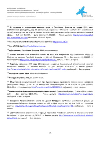 Мониторинг реализации
Республикой Беларусь Конвенции ЮНЕСКО
об охране и поощрении разнообразия форм культурного самовыражения
Отчет по результатам исследования
106
117
О состоянии и перспективах развития науки в Республике Беларусь по итогам 2013 года:
аналитический доклад / Под ред. А.Г. Шумилина, В.Г. Гусакова. — Минск: ГУ «БелИСА», 2014 [Электронный
ресурс] // Беларусский институт системного анализа и информационного обеспечения научно-технической
сферы. — Веб-сайт БелИСА. — Дата доступа: 01.08.2015. — Режим доступа: http://www.belisa.org.by/
pdf/2014/review_2013.pdf, свободный. — Загл. с экрана.
118
См.: Национальная библиотека Республики Беларусь: http://www.nlb.by.
119
См.: UNCTADstat: http://unctadstat.unctad.org.
120
Образование в Республике Беларусь, 2014, см. ссылку выше.
121
Тыпавы вычэбны план пачатковай школы на 2015/2016 навучальны год [Электронны рэсурс] //
Міністэрства адукацыі Рэспублікі Беларусь. — Вэб-сайт Мінадукацыі РБ. — Дата доступу: 01.08.2015. —
Рэжым доступу: http://www.edu.gov.by/sm.aspx?guid=3923263, вольны. — Загал. З экрана.
122
Перепись населения 2009 года [Электронный ресурс] // Национальный статистический комитет
Республики Беларусь. — Веб-сайт Белстата. — Дата доступа: 01.08.2015. — Режим доступа:
http://www.belstat.gov.by/perepis-naseleniya/perepis-naseleniya-2009-goda/, свободный. — Загл. с экрана.
123
Беларусь и страны мира, 2014, см. ссылку выше.
124
Беларусь в цифрах, 2015, см. ссылку выше.
125
Общественно-консультативный совет при Администрации президента провел первое заседание
[Электронный ресурс] // TUT.BY. — Беларусский интернет-портал. — 06.02.2009. — Дата доступа:
01.08.2015. — Режим доступа: http://news.tut.by/politics/128616.html, свободный. — Загл. с экрана.
126
О деятельности межэтнического консультативного совета [Электронный ресурс] // Belarus21.by. — Веб-
сайт. — Дата доступа: 01.08.2015. — Режим доступа: http://belarus21.by/Articles/nac_deyat_sovet,
свободный. — Загл. с экрана.
127
Заседание Консультативного совета по делам белорусов зарубежья [Электронный ресурс] //
Национальная библиотека Беларуси. — Веб-сайт НББ. — 29.06.2010. — Дата доступа: 01.08.2015. — Режим
доступа: http://portal.nlb.by/portal/page/portal/index/detailed_news?param0=24451, свободный. — Загл. с
экрана.
128
Соотечественники [Электронный ресурс] // Посольство Республики Беларусь в Южно-Африканской
Республике. — Дата доступа: 01.08.2015. — Режим доступа: http://rsa.mfa.gov.by/ru/bilateral_relations/
compatriots/, свободный. — Загл. с экрана.
 