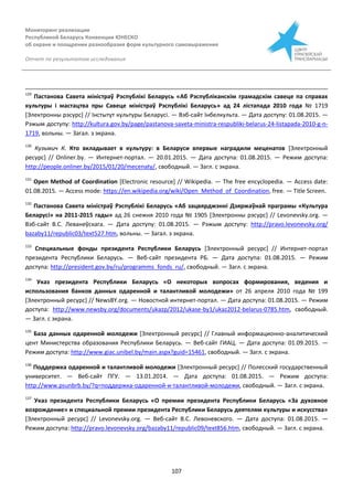 Мониторинг реализации
Республикой Беларусь Конвенции ЮНЕСКО
об охране и поощрении разнообразия форм культурного самовыражения
Отчет по результатам исследования
107
129
Пастанова Савета міністраў Рэспублікі Беларусь «Аб Рэспублiканскiм грамадскiм савеце па справах
культуры i мастацтва пры Савеце мiнiстраў Рэспублiкi Беларусь» ад 24 лiстапада 2010 года № 1719
[Электронны рэсурс] // Інстытут культуры Беларусі. — Вэб-сайт Інбелкульта. — Дата доступу: 01.08.2015. —
Рэжым доступу: http://kultura.gov.by/page/pastanova-saveta-ministra-respubliki-belarus-24-listapada-2010-g-n-
1719, вольны. — Загал. з экрана.
130
Кузьмич К. Кто вкладывает в культуру: в Беларуси впервые наградили меценатов [Электронный
ресурс] // Onliner.by. — Интернет-портал. — 20.01.2015. — Дата доступа: 01.08.2015. — Режим доступа:
http://people.onliner.by/2015/01/20/mecenaty/, свободный. — Загл. с экрана.
131
Open Method of Coordination [Electronic resource] // Wikipedia. — The free encyclopedia. — Access date:
01.08.2015. — Access mode: https://en.wikipedia.org/wiki/Open_Method_of_Coordination, free. — Title Screen.
132
Пастанова Савета міністраў Рэспублікі Беларусь «Аб зацвярджэннi Дзяржаўнай праграмы «Культура
Беларусi» на 2011-2015 гады» ад 26 снежня 2010 года № 1905 [Электронны рэсурс] // Levonevsky.org. —
Вэб-сайт В.С. Леванеўскага. — Дата доступу: 01.08.2015. — Рэжым доступу: http://pravo.levonevsky.org/
bazaby11/republic03/text527.htm, вольны. — Загал. з экрана.
133
Специальные фонды президента Республики Беларусь [Электронный ресурс] // Интернет-портал
президента Республики Беларусь. — Веб-сайт президента РБ. — Дата доступа: 01.08.2015. — Режим
доступа: http://president.gov.by/ru/programms_fonds_ru/, свободный. — Загл. с экрана.
134
Указ президента Республики Беларусь «О некоторых вопросах формирования, ведения и
использования банков данных одаренной и талантливой молодежи» от 26 апреля 2010 года № 199
[Электронный ресурс] // NewsBY.org. — Новостной интернет-портал. — Дата доступа: 01.08.2015. — Режим
доступа: http://www.newsby.org/documents/ukazp/2012/ukase-by1/ukaz2012-belarus-0785.htm, свободный.
— Загл. с экрана.
135
База данных одаренной молодежи [Электронный ресурс] // Главный информационно-аналитический
цент Министерства образования Республики Беларусь. — Веб-сайт ГИАЦ. — Дата доступа: 01.09.2015. —
Режим доступа: http://www.giac.unibel.by/main.aspx?guid=15461, свободный. — Загл. с экрана.
136
Поддержка одаренной и талантливой молодежи [Электронный ресурс] // Полесский государственный
университет. — Веб-сайт ПГУ. — 13.01.2014. — Дата доступа: 01.08.2015. — Режим доступа:
http://www.psunbrb.by/?q=поддержка-одаренной-и-талантливой-молодежи, свободный. — Загл. с экрана.
137
Указ президента Республики Беларусь «О премии президента Республики Беларусь «За духовное
возрождение» и специальной премии президента Республики Беларусь деятелям культуры и искусства»
[Электронный ресурс] // Levonevsky.org. — Веб-сайт В.С. Левоневского. — Дата доступа: 01.08.2015. —
Режим доступа: http://pravo.levonevsky.org/bazaby11/republic09/text856.htm, свободный. — Загл. с экрана.
 