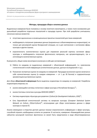 Мониторинг реализации
Республикой Беларусь Конвенции ЮНЕСКО
об охране и поощрении разнообразия форм культурного самовыражения
Отчет по результатам исследования
10
Методы, процедура сбора и анализа данных
Выделенные измерения были положены в основу пилотного мониторинга, а также стали основанием для
дальнейшей разработки отдельных показателей и процедур оценки. При этой разработке учитывались
несколько важных моментов:
 отсутствие однозначных и конвенционально принятых показателей для таких измерений;
 необходимость получения сравнимых данных (выраженных в объективированных индикаторах), не
только для регулярной оценки беларусской ситуации, но и для соотнесения с состоянием сферы
культуры в других странах;
 ограниченность количественных оценок для отражения реальной картины состояния сферы
культуры и необходимость получения фактического материала, как аргументирующего, так и
уточняющего количественные оценки.
В результате, общая схема мониторинга включала в себя две составляющие:
1) Работа по каждому из выделенных измерений с объективной информацией, т.е. комплексом
статистической и иной информации (статистические данные, данные исследований и т.д.);
2) Получение экспертных оценок по каждому из измерений. Процедура вынесения оценок включала в
себя количественную оценку (в каждом измерении — от 1 до 30 баллов) и содержательную
аргументацию выставленных оценок.
Для сбора объективной информации были выделены индикаторы по каждому из измерений. Разработка
индикаторов опиралась на:
 анализ имеющейся системы статистики в сфере культуры в Республике Беларусь13
;
 анализ Системы статистики культуры ЮНЕСКО (2009)14
;
 Систему индикаторов «Культура для развития» (Culture for Development Indicators, CDIS)15
;
 Сеть Европейской статистической системы по вопросам культуры (European Statistical System
Network on Culture, ESSnet-Culture)16
, используемая для сбора сопоставимых данных в сфере
культуры в странах ЕС.
Анализ имеющихся в открытом доступе данных показал ограниченность информации о сфере культуры,
способной отразить необходимые аспекты ее развития. В частности, измерение «Взаимодействие разных
субъектов культурной политики» фактически не может быть представлено в виде объективированных
 