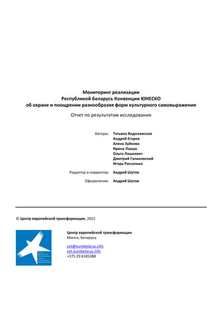 Мониторинг реализации
Республикой Беларусь Конвенции ЮНЕСКО
об охране и поощрении разнообразия форм культурного самовыражения
Отчет по результатам исследования
Авторы: Татьяна Водолажская
Андрей Егоров
Алена Зуйкова
Ирина Лашук
Ольга Лашкевич
Дмитрий Галиновский
Игорь Рассолько
Редактор и корректор: Андрей Шутов
Оформление: Андрей Шутов
© Центр европейской трансформации, 2015
Центр европейской трансформации
Минск, Беларусь
cet@eurobelarus.info
cet.eurobelarus.info
+375 29 6185388
 