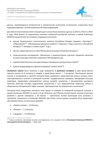 Мониторинг реализации
Республикой Беларусь Конвенции ЮНЕСКО
об охране и поощрении разнообразия форм культурного самовыражения
Отчет по результатам исследования
11
данных, подтвержденных авторитетным и компетентным источником. В результате, индикаторы были
подкорректированы с учетом возможностей сбора информации.
Для обеспечения возможностей интерпретации в анализ были включены данные за 2012-й, 2013-й и 2014-
й годы. Сбор данных по индикаторам ключевых измерений культурной политики в рамках Конвенции
ЮНЕСКО осуществлялся на основании следующих источников:
 данные Национального статистического комитета Республики Беларусь (разделы: «Культура»17
,
«Образование»18
, «Обследования домашних хозяйств»19
; сборники: «Труд и занятость в Республике
Беларусь»20
, «Беларусь и страны мира»21
и др.);
 данные, представленные на сайте Министерства культуры Республики Беларусь22
;
 социологические исследования: «Жизненные и социокультурные стратегии поведения населения
на рынке культуры» (Институт социологии НАН Беларуси) и др.;
 годовой обзор Института культуры Беларуси «Беларуская культура сёння» (2013)23
;
 данные международных индексов (например, Freedom House24
).
Экспертные оценки были получены в ходе проведения 3 групповых интервью (в двух фокус-группах
приняло участие по 8 экспертов в каждой, в одной фокус-группе — 7 экспертов). Приглашения принять
участие в исследовании в качестве экспертов были направлены представителям разных целевых групп,
заинтересованных в участии в культурной политике: государственным служащим, менеджерам культуры
(кураторам, продюсерам, руководителем частных галерей), активистам и организаторам культурных
проектов, деятелям культуры (художникам, музыкантам и т.д.), представителям творческих союзов и
общественных объединений в сфере культуры, преподавателям, исследователям и аналитикам***
.
Экспертам было предложено выставить свои оценки по каждому из измерений культурной политики в
рамках Конвенции ЮНЕСКО по шкале от 0 до 30 баллов, где 0 баллов соответствовал полному отсутствию
развития в данном измерении, а 30 баллов — практически полной реализации всех установок и
принципов, заложенных в Конвенции ЮНЕСКО. Для более точной оценки экспертам было предложено
группировать баллы по нескольким уровням:
 «Крайне низкий» — 0-6 баллов;
 «Низкий» — 7-12 баллов;
 «Средний» — 13-18 баллов;
***
Список экспертов, принявших участие в исследовании, см. в разделе отчета «Реализация Конвенции ЮНЕСКО в
культурной политике Беларуси». — Прим. ред.
 