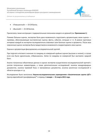 Мониторинг реализации
Республикой Беларусь Конвенции ЮНЕСКО
об охране и поощрении разнообразия форм культурного самовыражения
Отчет по результатам исследования
12
 «Повышенный» — 19-24 балла;
 «Высокий» — 25-30 баллов.
Прилагалась также инструкция с содержательным описанием каждого из уровней (см. Приложение 1).
Помимо бальных оценок, экспертам была дана возможность подготовить аргументацию своих оценок —
примеры, обосновывающие выставленную оценку: факты, события, ситуации и т.п. В рамках групповых
интервью каждый из экспертов последовательно озвучивал свои бальные оценки и аргументы. После всех
озвученных оценок экспертам была предоставлена возможность скорректировать свои оценки.
Оценки и аргументация фиксировались исследовательской группой.
При подсчете итогового значения по каждому из измерений крайние оценки (высокие и низкие), в случае
если они были единичными, отбрасывались. Затем по каждому из измерений был выставлен средний
балл.
Анализ полученных объективных данных и оценок экспертов осуществлялся исследовательской группой с
учетом полученных комментариев, а также дополнительных исследований: анализа международных
документов, анализа правовой базы и программных документов, анализа различных исследований в
области культуры и т.д.
Исследование было выполнено Научно-исследовательским учреждением «Аналитическая группа ЦЕТ»
(Центр европейской трансформации)25
в период: 1 января — 31 марта 2015 года.
 