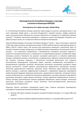 Мониторинг реализации
Республикой Беларусь Конвенции ЮНЕСКО
об охране и поощрении разнообразия форм культурного самовыражения
Отчет по результатам исследования
13
Законодательство Республики Беларусь о культуре
в контексте Конвенции ЮНЕСКО
Законодательство в сфере культуры: общий обзор
Ст. 51 Конституции Республики Беларусь закрепляет право граждан на участие в культурной жизни, в том
числе гарантирует общий доступ к ценностям беларусской и мировой культуры, свободу творчества,
охрану интеллектуальной собственности, возлагает обязанности на государство по содействию развитию
культуры26
. Положения Конституции развиваются в отдельных законах, регулирующих отношения как в
сфере культуры в целом, так и в отдельных областях культурного производства.
Закон Республики Беларусь «О культуре в Республике Беларусь»27
(далее — Закон «О культуре»), принятый
в 1991 году, задает основные законодательные рамки. В 2004 году была принята новая редакция Закона, в
2009-м, 2012-м и 2014-м годах в нее вносился ряд существенных изменений и дополнений. Закон «О
культуре» понимает культуру, прежде всего, как сферу культурного производства. В логике данного Закона,
культура — это совокупность материальных и нематериальных культурных ценностей, созданных в
результате культурной деятельности и направленных на удовлетворение духовных потребностей людей.
Культурные ценности появляются как результат культурной деятельности ее субъектов (работников
культуры, учреждений культуры и коллективных и индивидуальных субъектов творческой деятельности).
Все основные отношения привязаны к обеспечению культурной деятельности («по созданию,
восстановлению (возрождению), сохранению, охране, изучению, популяризации, использованию и
распространению культурных ценностей, эстетическому воспитанию, организации культурного отдыха
(досуга) населения»28
), которой требуется организационная оформленность (организации культуры,
коллективы художественного творчества, творческие союзы), творческие кадры (работники культуры,
деятели культуры и искусства), инфраструктура (помещения и недвижимое имущество), производство
новой культурной продукции (творческая деятельность, художественное творчество, культурный проект),
система распространения и употребления (культурные мероприятия, культурно-зрелищные мероприятия,
организация культурного отдыха (досуга) населения), система управления (государственная политика в
области культуры), дополнительные элементы поддержки (образование, охрана наследия, эстетическое
воспитание, организация культурного отдыха населения, научно-исследовательская деятельность,
международное сотрудничество).
Отдельные области культурного производства (своего рода, «отрасли культурного производства»)
регулируются специальными законами Республики Беларусь:
1) Законом «Об охране историко-культурного наследия Республики Беларусь» от 9 января 2006 года
№ 98-З29
;
2) Законом «О музеях и Музейном фонде Республики Беларусь» от 12 декабря 2005 года № 70-З30
;
 