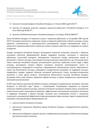 Мониторинг реализации
Республикой Беларусь Конвенции ЮНЕСКО
об охране и поощрении разнообразия форм культурного самовыражения
Отчет по результатам исследования
14
3) Законом «О кинематографии в Республике Беларусь» от 14 июня 2004 года № 292-З31
;
4) Законом «О народном искусстве, народных промыслах (ремеслах) в Республике Беларусь» от 9
июля 1999 года № 282-З32
;
5) Законом «О библиотечном деле в Республике Беларусь» от 22 марта 1995 № 3680-XІІ33
.
Закон Республики Беларусь «О творческих союзах и творческих работниках» от 16 декабря 1999 года №
342-З34
регулирует деятельность творческих союзов и творческих работников в области культуры, основы
правового, экономического и организационного регулирования, порядок взаимодействия, права и
обязанности творческих работников и творческих союзов, основные гарантии по их поддержке со стороны
государства.
Указами президента Республики Беларусь регулируются отдельные отношения, связанные с оборотом
культурных ценностей, формированием фондов поддержки культуры, культурных и творческих
работников, талантливой молодежи, присуждением специальных наград, присвоением званий за
достижения в области культуры, организацией культурно-массовых мероприятий и др. Постановлениями
Совета министров Республики Беларусь устанавливаются различные нормативы оплаты труда в сфере
культуры, регулируются вопросы оборота культурных ценностей, устанавливаются льготы по
налогообложению, утверждаются положения о формировании попечительских советов, общественного
совета при Министерстве культуры, утверждается государственная программа по поддержке культуры,
определяется порядок придания объектам культурной деятельности статуса культурно-исторических
ценностей, а также другие вопросы. Постановления Министерства культуры Республики Беларусь
регулируют более узкие вопросы управления сферой культуры в рамках определенных вышестоящими
законодательными органами.
В 2010 году Советом министров Республики Беларусь утверждена Государственная программа «Культура
Беларуси» на 2011-2015 годы35
(далее — Госпрограмма). Госпрограмма направлена на решение
актуальных проблем развития культуры, усиление позитивного культурного имиджа страны, установление
стратегических целей и ориентиров по развитию и эффективному использованию культурного потенциала
и поддержке инноваций в области культуры. Основная цель Госпрограммы состоит в повышении
социальной и экономической эффективности функционирования сферы культуры. Задачи государственной
программы «Культура Беларуси» формулируются как:
 охрана историко-культурного наследия;
 обеспечение сохранности Музейного фонда Республики Беларусь и общедоступности музейных
предметов;
 обеспечение свободного и равного доступа к информационным ресурсам и библиотечным фондам
для различных групп населения;
 