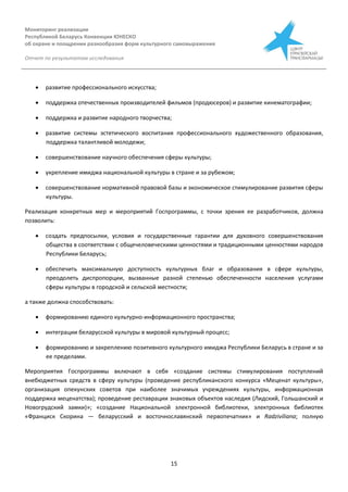 Мониторинг реализации
Республикой Беларусь Конвенции ЮНЕСКО
об охране и поощрении разнообразия форм культурного самовыражения
Отчет по результатам исследования
15
 развитие профессионального искусства;
 поддержка отечественных производителей фильмов (продюсеров) и развитие кинематографии;
 поддержка и развитие народного творчества;
 развитие системы эстетического воспитания профессионального художественного образования,
поддержка талантливой молодежи;
 совершенствование научного обеспечения сферы культуры;
 укрепление имиджа национальной культуры в стране и за рубежом;
 совершенствование нормативной правовой базы и экономическое стимулирование развития сферы
культуры.
Реализация конкретных мер и мероприятий Госпрограммы, с точки зрения ее разработчиков, должна
позволить:
 создать предпосылки, условия и государственные гарантии для духовного совершенствования
общества в соответствии с общечеловеческими ценностями и традиционными ценностями народов
Республики Беларусь;
 обеспечить максимальную доступность культурных благ и образования в сфере культуры,
преодолеть диспропорции, вызванные разной степенью обеспеченности населения услугами
сферы культуры в городской и сельской местности;
а также должна способствовать:
 формированию единого культурно-информационного пространства;
 интеграции беларусской культуры в мировой культурный процесс;
 формированию и закреплению позитивного культурного имиджа Республики Беларусь в стране и за
ее пределами.
Мероприятия Госпрограммы включают в себя «создание системы стимулирования поступлений
внебюджетных средств в сферу культуры (проведение республиканского конкурса «Меценат культуры»,
организация опекунских советов при наиболее значимых учреждениях культуры, информационная
поддержка меценатства); проведение реставрации знаковых объектов наследия (Лидский, Гольшанский и
Новогрудский замки)»; «создание Национальной электронной библиотеки, электронных библиотек
«Франциск Скорина — беларусский и восточнославянский первопечатник» и Radziviliana; полную
 